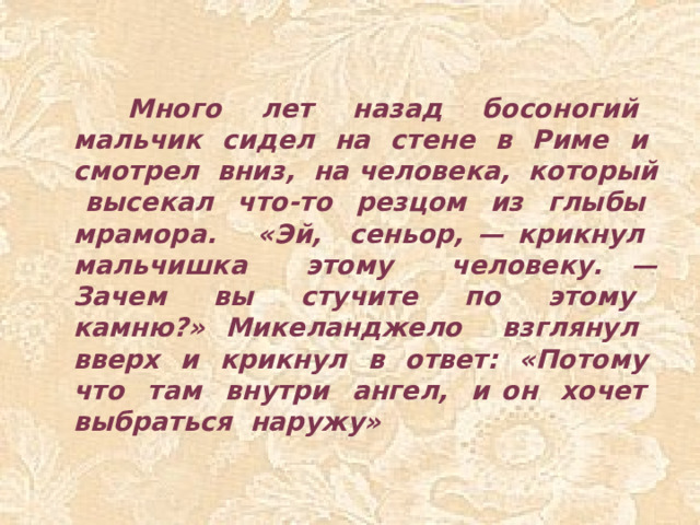 Много лет назад босоногий мальчик сидел на стене в Риме и смотрел вниз, на человека, который высекал что-то резцом из глыбы мрамора. «Эй, сеньор, — крикнул мальчишка этому человеку. — Зачем вы стучите по этому камню?» Микеланджело взглянул вверх и крикнул в ответ: «Потому что там внутри ангел, и он хочет выбраться наружу»