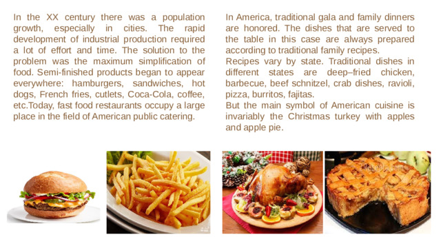 In the XX century there was a population growth, especially in cities. The rapid development of industrial production required a lot of effort and time. The solution to the problem was the maximum simplification of food. Semi-finished products began to appear everywhere: hamburgers, sandwiches, hot dogs, French fries, cutlets, Coca-Cola, coffee, etc.Today, fast food restaurants occupy a large place in the field of American public catering. In America, traditional gala and family dinners are honored. The dishes that are served to the table in this case are always prepared according to traditional family recipes.  Recipes vary by state. Traditional dishes in different states are deep–fried chicken, barbecue, beef schnitzel, crab dishes, ravioli, pizza, burritos, fajitas. But the main symbol of American cuisine is invariably the Christmas turkey with apples and apple pie.