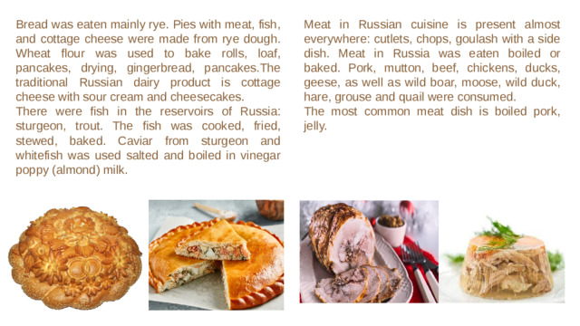 Meat in Russian cuisine is present almost everywhere: cutlets, chops, goulash with a side dish. Meat in Russia was eaten boiled or baked. Pork, mutton, beef, chickens, ducks, geese, as well as wild boar, moose, wild duck, hare, grouse and quail were consumed. Bread was eaten mainly rye. Pies with meat, fish, and cottage cheese were made from rye dough. Wheat flour was used to bake rolls, loaf, pancakes, drying, gingerbread, pancakes.The traditional Russian dairy product is cottage cheese with sour cream and cheesecakes. There were fish in the reservoirs of Russia: sturgeon, trout. The fish was cooked, fried, stewed, baked. Caviar from sturgeon and whitefish was used salted and boiled in vinegar poppy (almond) milk.  The most common meat dish is boiled pork, jelly.
