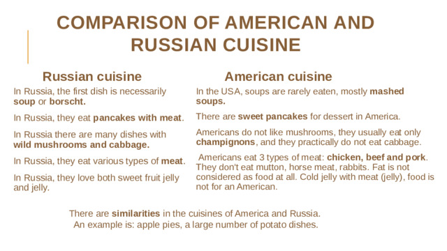 Comparison of American and Russian cuisine Russian cuisine American cuisine In Russia, the first dish is necessarily soup or borscht. In Russia, they eat pancakes with meat . In Russia there are many dishes with wild mushrooms and cabbage. In Russia, they eat various types of meat . In Russia, they love both sweet fruit jelly and jelly. In the USA, soups are rarely eaten, mostly mashed soups. There are sweet pancakes for dessert in America. Americans do not like mushrooms, they usually eat only champignons , and they practically do not eat cabbage.  Americans eat 3 types of meat: chicken, beef and pork . They don't eat mutton, horse meat, rabbits. Fat is not considered as food at all. Cold jelly with meat (jelly), food is not for an American. There are similarities in the cuisines of America and Russia. An example is: apple pies, a large number of potato dishes.