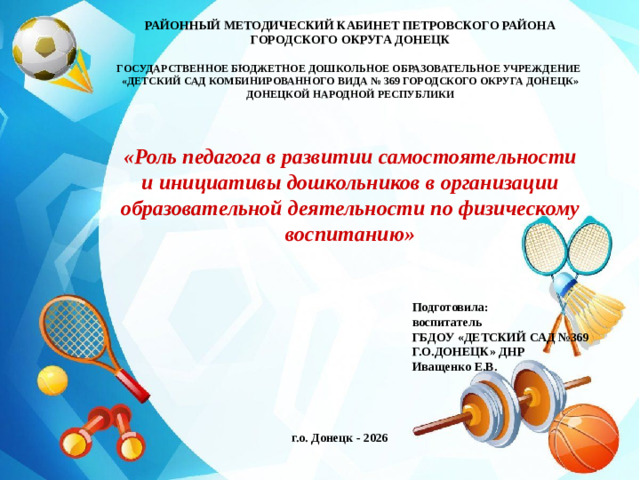 РАЙОННЫЙ МЕТОДИЧЕСКИЙ КАБИНЕТ ПЕТРОВСКОГО РАЙОНА ГОРОДСКОГО ОКРУГА ДОНЕЦК  ГОСУДАРСТВЕННОЕ БЮДЖЕТНОЕ ДОШКОЛЬНОЕ ОБРАЗОВАТЕЛЬНОЕ УЧРЕЖДЕНИЕ «ДЕТСКИЙ САД КОМБИНИРОВАННОГО ВИДА № 369 ГОРОДСКОГО ОКРУГА ДОНЕЦК» ДОНЕЦКОЙ НАРОДНОЙ РЕСПУБЛИКИ «Роль педагога в развитии самостоятельности и инициативы дошкольников в организации образовательной деятельности по физическому воспитанию» Подготовила: воспитатель ГБДОУ «ДЕТСКИЙ САД №369 Г.О.ДОНЕЦК» ДНР Иващенко Е.В.  г.о. Донецк - 2026