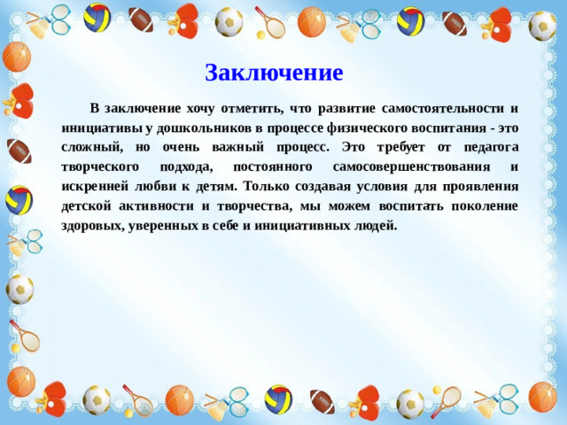 Заключение В заключение хочу отметить, что развитие самостоятельности и инициативы у дошкольников в процессе физического воспитания - это сложный, но очень важный процесс. Это требует от педагога творческого подхода, постоянного самосовершенствования и искренней любви к детям. Только создавая условия для проявления детской активности и творчества, мы можем воспитать поколение здоровых, уверенных в себе и инициативных людей.