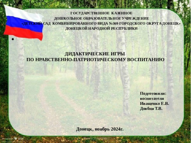 ГОСУДАРСТВЕННОЕ КАЗЕННОЕ ДОШКОЛЬНОЕ ОБРАЗОВАТЕЛЬНОЕ УЧРЕЖДЕНИЕ «ДЕТСКИЙ САД КОМБИНИРОВАННОГО ВИДА №369 ГОРОДСКОГО ОКРУГА ДОНЕЦК» ДОНЕЦКОЙ НАРОДНОЙ РЕСПУБЛИКИ ДИДАКТИЧЕСКИЕ ИГРЫ ПО НРАВСТВЕННО-ПАТРИОТИЧЕСКОМУ ВОСПИТАНИЮ Подготовили: воспитатели Иващенко Е.В. Довбня Т.В. Донецк, ноябрь 2024г.