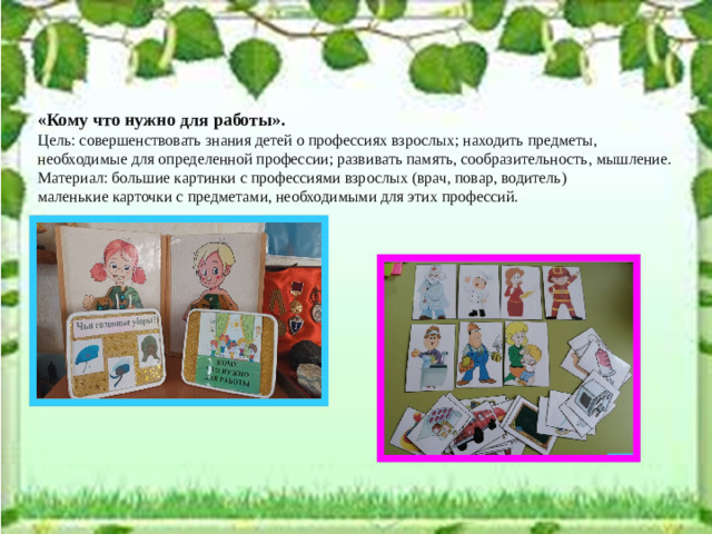 «Кому что нужно для работы». Цель: совершенствовать знания детей о профессиях взрослых; находить предметы, необходимые для определенной профессии; развивать память, сообразительность, мышление. Материал: большие картинки с профессиями взрослых (врач, повар, водитель) маленькие карточки с предметами, необходимыми для этих профессий.