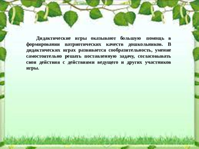 Дидактические игры оказывают большую  помощь в формировании патриотических качеств дошкольников. В дидактических играх развивается сообразительность, умение самостоятельно решать поставленную задачу, согласовывать свои действия с действиями ведущего и других участников игры.