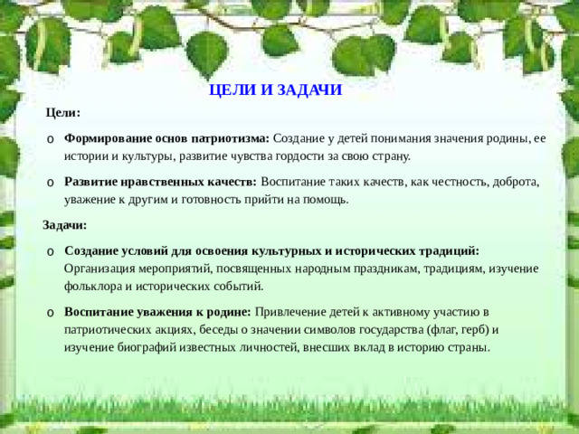 ЦЕЛИ И ЗАДАЧИ  Цели: Формирование основ патриотизма: Создание у детей понимания значения родины, ее истории и культуры, развитие чувства гордости за свою страну. Развитие нравственных качеств: Воспитание таких качеств, как честность, доброта, уважение к другим и готовность прийти на помощь. Формирование основ патриотизма: Создание у детей понимания значения родины, ее истории и культуры, развитие чувства гордости за свою страну. Развитие нравственных качеств: Воспитание таких качеств, как честность, доброта, уважение к другим и готовность прийти на помощь.  Задачи: