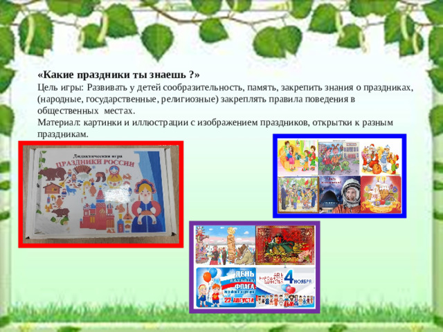«Какие праздники ты знаешь ?» Цель игры: Развивать у детей сообразительность, память, закрепить знания о праздниках, (народные, государственные, религиозные) закреплять правила поведения в общественных местах. Материал: картинки и иллюстрации с изображением праздников, открытки к разным праздникам.