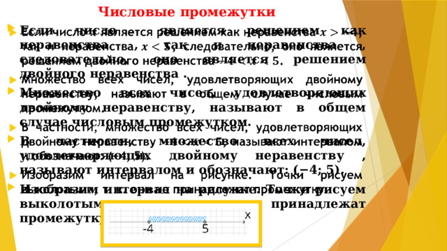 Числовые промежутки Если число является решением как неравенства , так и неравенства , следовательно, оно является решением двойного неравенства . Множество всех чисел, удовлетворяющих двойному неравенству, называют в общем случае числовым промежутком. В частности, множество всех чисел, удовлетворяющих двойному неравенству , называют интервалом и обозначают: (−4; 5). Изобразим интервал на рисунке. Точки рисуем выколотыми, т. к. они не принадлежат промежутку.  