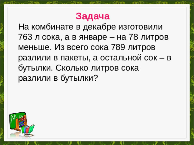 Задача На комбинате в декабре изготовили 763 л сока, а в январе – на 78 литров меньше. Из всего сока 789 литров разлили в пакеты, а остальной сок – в бутылки. Сколько литров сока разлили в бутылки?