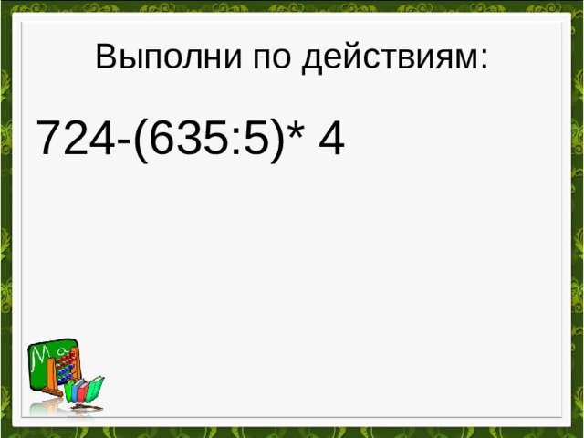 Выполни по действиям: 724-(635:5)* 4