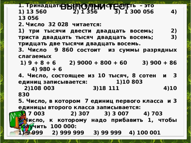 1. Тринадцать тысяч пятьдесят шесть  – это 1) 13 560              2) 1 356         3)  1 300 056         4) 13 056 2. Число 32 028 читается: 1) три тысячи двести двадцать восемь;     2) триста двадцать тысяч двадцать восемь; 3) тридцать две тысячи двадцать восемь.               3. Число 9 860 состоит из суммы разрядных слагаемых   1) 9 + 8 + 6       2) 9000 + 800 + 60        3) 900 + 86        4) 980 + 6 4. Число, состоящее из 10 тысяч, 8 сотен и 3 единиц записывается:               1)10 803                      2)108 003                   3)18 111                      4)10 830 5. Число, в котором 7 единиц первого класса  и 3 единицы второго класса записывается:   1) 7 003  2) 307        3) 3 007        4) 703 6.Число, к которому надо прибавить 1, чтобы получить 100 000: 1) 9 999     2) 999 999     3) 99 999    4) 100 001 Выполни тест