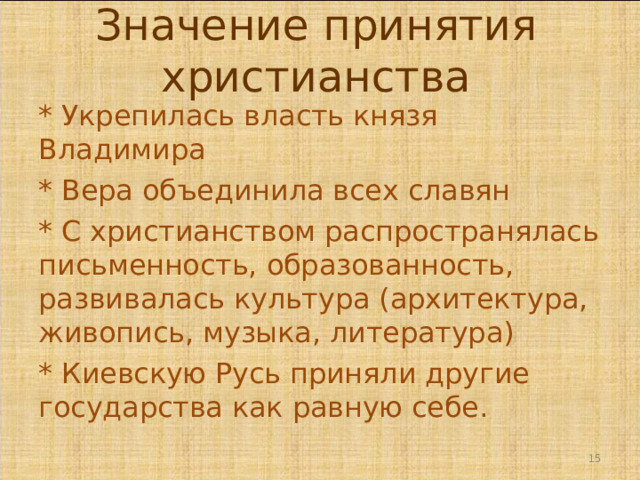 Значение принятия христианства * Укрепилась власть князя Владимира * Вера объединила всех славян * С христианством распространялась письменность, образованность, развивалась культура (архитектура, живопись, музыка, литература) * Киевскую Русь приняли другие государства как равную себе.