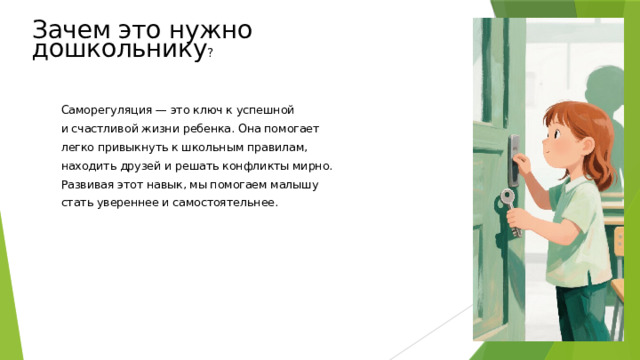 Зачем это нужно дошкольнику ? Саморегуляция — это ключ к успешной и счастливой жизни ребенка. Она помогает легко привыкнуть к школьным правилам, находить друзей и решать конфликты мирно. Развивая этот навык, мы помогаем малышу стать увереннее и самостоятельнее.