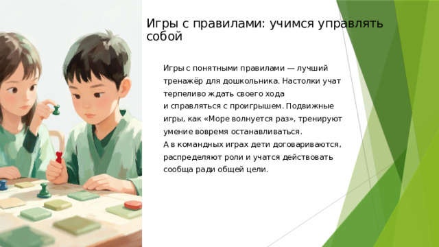 Игры с правилами: учимся управлять собой Игры с понятными правилами — лучший тренажёр для дошкольника. Настолки учат терпеливо ждать своего хода и справляться с проигрышем. Подвижные игры, как «Море волнуется раз», тренируют умение вовремя останавливаться. А в командных играх дети договариваются, распределяют роли и учатся действовать сообща ради общей цели.