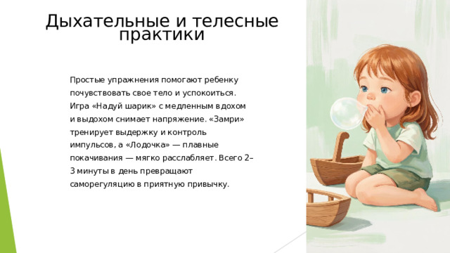 Дыхательные и телесные практики Простые упражнения помогают ребенку почувствовать свое тело и успокоиться. Игра «Надуй шарик» с медленным вдохом и выдохом снимает напряжение. «Замри» тренирует выдержку и контроль импульсов, а «Лодочка» — плавные покачивания — мягко расслабляет. Всего 2–3 минуты в день превращают саморегуляцию в приятную привычку.