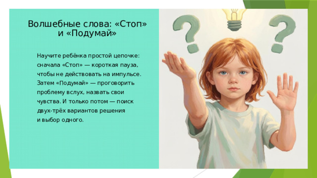 Волшебные слова: «Стоп» и «Подумай» Научите ребёнка простой цепочке: сначала «Стоп» — короткая пауза, чтобы не действовать на импульсе. Затем «Подумай» — проговорить проблему вслух, назвать свои чувства. И только потом — поиск двух-трёх вариантов решения и выбор одного.