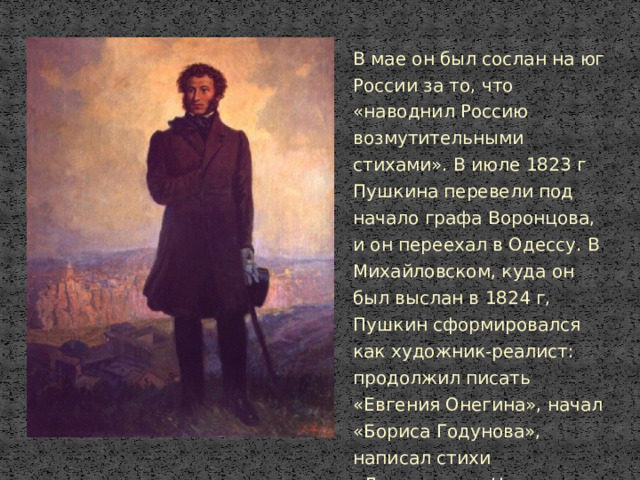 В мае он был сослан на юг России за то, что «наводнил Россию возмутительными стихами». В июле 1823 г Пушкина перевели под начало графа Воронцова, и он переехал в Одессу. В Михайловском, куда он был выслан в 1824 г, Пушкин сформировался как художник-реалист: продолжил писать «Евгения Онегина», начал «Бориса Годунова», написал стихи «Давыдову», «На Воронцова», «На Александра I» и др.