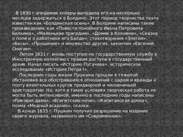 В 1830 г эпидемия холеры вынудила его на несколько месяцев задержаться в Болдино. Этот период творчества поэта известен как «Болдинская осень». В Болдине написаны такие произведения, как «Повести покойного Ивана Петровича Белкина», «Маленькие трагедии», «Домик в Коломне», «Сказка о попе и о работнике его Балде», стихотворения «Элегия», «Бесы», «Прощение» и множество других, закончен «Евгений Онегин».  Летом 1831 г. вновь поступил на государственную службу в Иностранную коллегию с правом доступа в государственный архив. Начал писать «Историю Пугачева», историческое исследование «История Петра I».  Последние годы жизни Пушкина прошли в тяжелой обстановке все обострявшихся отношений с царем и вражды к поэту влиятельных кругов придворной и чиновничьей аристократии. Но, хотя в таких условиях творческая работа не могла быть интенсивной, именно в последние годы написаны «Пиковая дама», «Египетские ночи», «Капитанская дочка», поэма «Медный всадник», сказки.  В конце 1835 г. Пушкин получил разрешение на издание своего журнала, названного им «Современник».