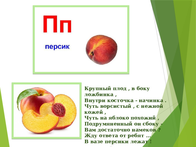 Крупный плод , в боку ложбинка ,  Внутри косточка - начинка .  Чуть ворсистый , с нежной кожей ,  Чуть на яблоко похожий ,  Подрумяненный он сбоку -  Вам достаточно намеков ?  Жду ответа от ребят ...  В вазе персики лежат !