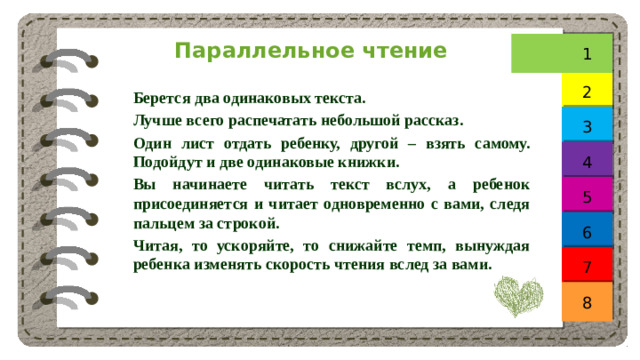 Параллельное чтение 1 2 Берется два одинаковых текста. Лучше всего распечатать небольшой рассказ. Один лист отдать ребенку, другой – взять самому. Подойдут и две одинаковые книжки. Вы начинаете читать текст вслух, а ребенок присоединяется и читает одновременно с вами, следя пальцем за строкой. Читая, то ускоряйте, то снижайте темп, вынуждая ребенка изменять скорость чтения вслед за вами. 3 4 5 6 7 8