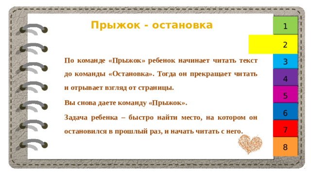 Прыжок - остановка 1 2 По команде «Прыжок» ребенок начинает читать текст до команды «Остановка». Тогда он прекращает читать и отрывает взгляд от страницы. Вы снова даете команду «Прыжок». Задача ребенка – быстро найти место, на котором он остановился в прошлый раз, и начать читать с него. 3 4 5 6 7 8