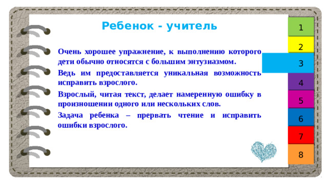Ребенок - учитель 1 2 Очень хорошее упражнение, к выполнению которого дети обычно относятся с большим энтузиазмом. Ведь им предоставляется уникальная возможность исправить взрослого. Взрослый, читая текст, делает намеренную ошибку в произношении одного или нескольких слов. Задача ребенка – прервать чтение и исправить ошибки взрослого. 3 4 5 6 7 8