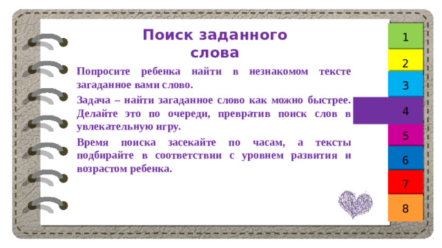 Поиск заданного слова 1 2  Попросите ребенка найти в незнакомом тексте загаданное вами слово. Задача – найти загаданное слово как можно быстрее. Делайте это по очереди, превратив поиск слов в увлекательную игру. Время поиска засекайте по часам, а тексты подбирайте в соответствии с уровнем развития и возрастом ребенка. 3 4 5 6 7 8