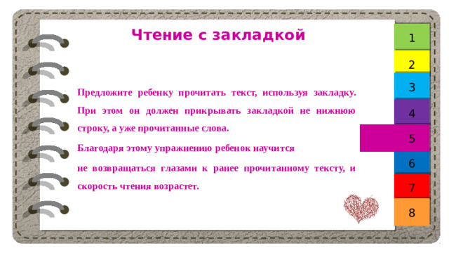 Чтение с закладкой 1 2 3 Предложите ребенку прочитать текст, используя закладку. При этом он должен прикрывать закладкой не нижнюю строку, а уже прочитанные слова. Благодаря этому упражнению ребенок научится не возвращаться глазами к ранее прочитанному тексту, и скорость чтения возрастет. 4 5 6 7 8