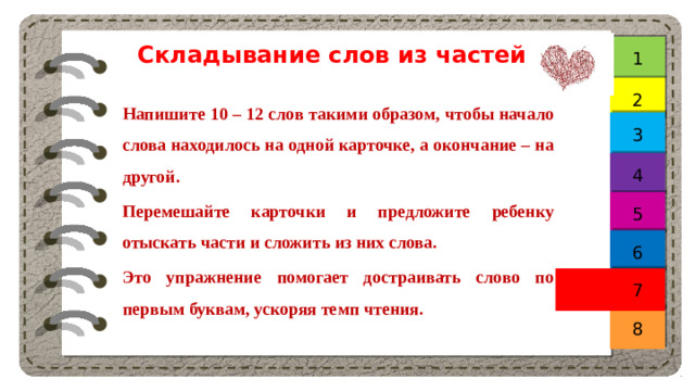 Складывание слов из частей 1 2 Напишите 10 – 12 слов такими образом, чтобы начало слова находилось на одной карточке, а окончание – на другой. Перемешайте карточки и предложите ребенку отыскать части и сложить из них слова. Это упражнение помогает достраивать слово по первым буквам, ускоряя темп чтения. 3 4 5 6 7 8