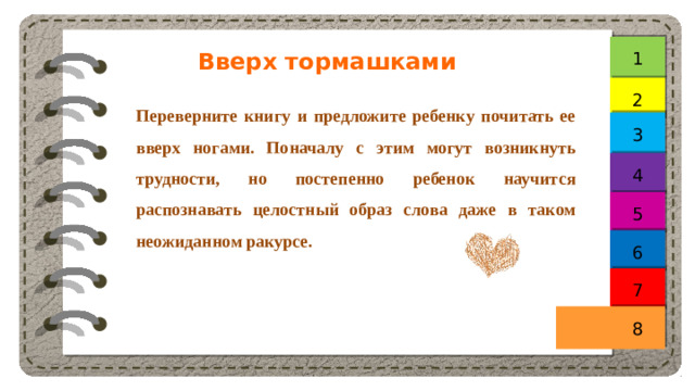 1 Вверх тормашками 2 Переверните книгу и предложите ребенку почитать ее вверх ногами. Поначалу с этим могут возникнуть трудности, но постепенно ребенок научится распознавать целостный образ слова даже в таком неожиданном ракурсе. 3 4 5 6 7 8