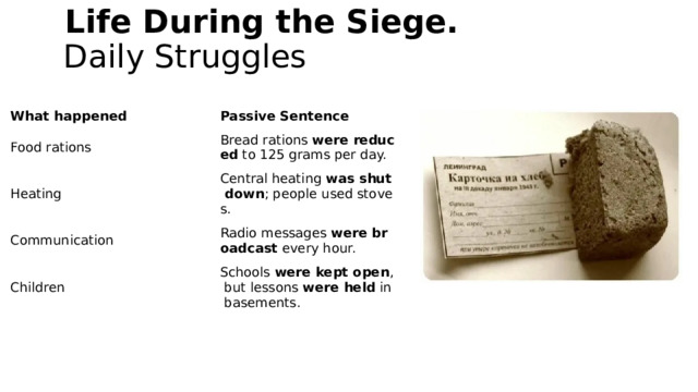   Life During the Siege.  Daily Struggles   What happened Passive Sentence Food rations Bread rations  were reduced  to 125 grams per day. Heating Central heating  was shut down ; people used stoves. Communication Radio messages  were broadcast  every hour. Children Schools  were kept open , but lessons  were held  in basements.
