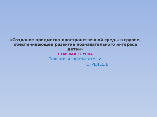 «Создание предметно-пространственной среды в группе, обеспечивающей развитие познавательного интереса детей» СТАРШАЯ ГРУППА Подготовил воспитатель:  СТРЕЛЕЦ Е.Н.