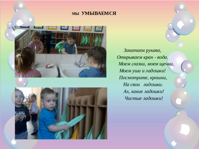 МЫ УМЫВАЕМСЯ Закатаем рукава, Открываем кран - вода.  Моем глазки, моем щечки, Моем уши и ладошки!  Посмотрите, крошки,  На свои   ладошки.  Ах, какие ладошки!  Чистые ладошки!