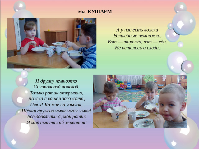 МЫ КУШАЕМ А у нас есть ложки  Волшебные немножко.  Вот — тарелка, вот — еда.  Не осталось и следа.    Я дружу немножко  Со столовой ложкой.  Только ротик открываю,  Ложка с кашей заезжает,  Плюх! Ко мне на язычок,  Щёчки дружно чмок-чмок-чмок!  Все довольны: я, мой ротик  И мой сытенький животик!