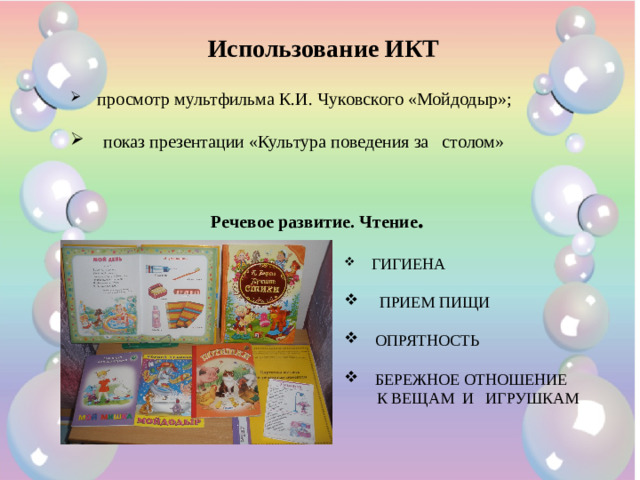 Использование ИКТ  просмотр мультфильма К.И. Чуковского «Мойдодыр»;  показ презентации «Культура поведения за столом» Речевое развитие. Чтение .  ГИГИЕНА  ПРИЕМ ПИЩИ  ОПРЯТНОСТЬ  БЕРЕЖНОЕ ОТНОШЕНИЕ  К ВЕЩАМ И ИГРУШКАМ