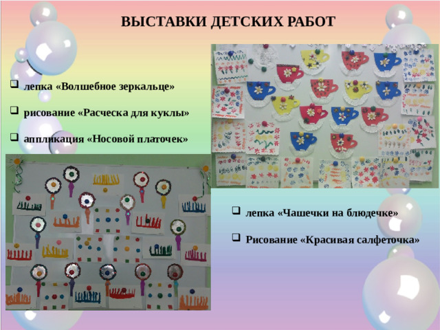 ВЫСТАВКИ ДЕТСКИХ РАБОТ лепка «Волшебное зеркальце»  рисование «Расческа для куклы»  аппликация «Носовой платочек» лепка «Чашечки на блюдечке»  Рисование «Красивая салфеточка»