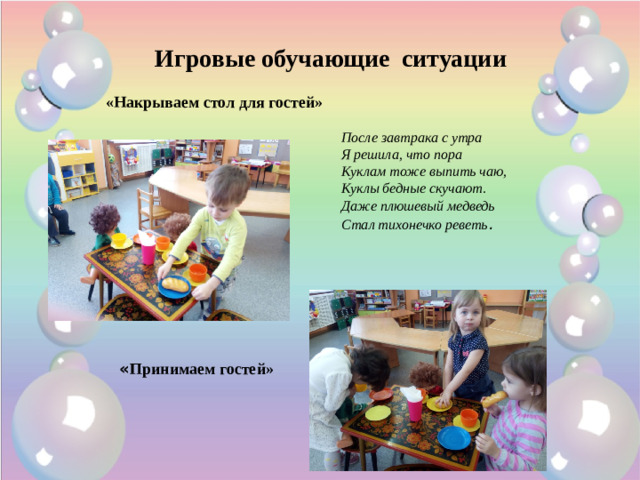 Игровые обучающие ситуации «Накрываем стол для гостей» После завтрака с утра  Я решила, что пора  Куклам тоже выпить чаю,  Куклы бедные скучают.  Даже плюшевый медведь  Стал тихонечко реветь .    « Принимаем гостей»