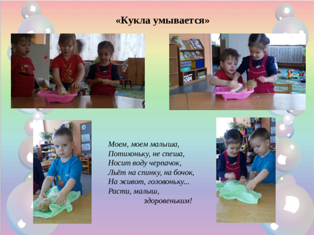 «Кукла умывается» Моем, моем малыша,  Потихоньку, не спеша,  Носит воду черпачок,  Льёт на спинку, на бочок,  На живот, головоньку...  Расти, малыш,  здоровеньким! 