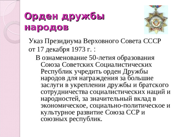 Орден дружбы народов Указ Президиума Верховного Совета СССР от 17 декабря 1973 г .  :  В ознаменование 50-летия образования Союза Советских Социалистических Республик учредить орден Дружбы народов для награждения за большие заслуги в укреплении дружбы и братского сотрудничества социалистических наций и народностей, за значительный вклад в экономическое, социально-политическое и культурное развитие Союза ССР и союзных республик.
