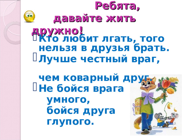 Ребята,   давайте жить дружно! Кто любит лгать, того нельзя в друзья брать. Лучше честный враг, чем коварный друг. Не бойся врага  умного,   бойся друга  глупого.