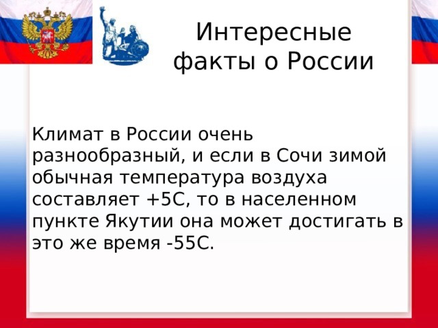 Интересные факты о России Климат в России очень разнообразный, и если в Сочи зимой обычная температура воздуха составляет +5С, то в населенном пункте Якутии она может достигать в это же время -55С.