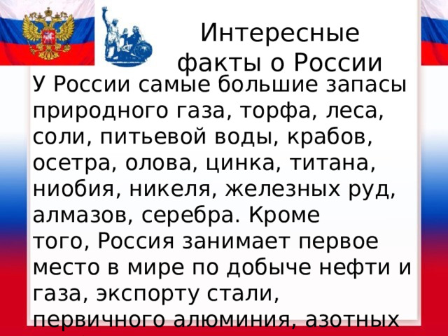 Интересные факты о России У России самые большие запасы природного газа, торфа, леса, соли, питьевой воды, крабов, осетра, олова, цинка, титана, ниобия, никеля, железных руд, алмазов, серебра. Кроме того, Россия занимает первое место в мире по добыче нефти и газа, экспорту стали, первичного алюминия, азотных удобрений.