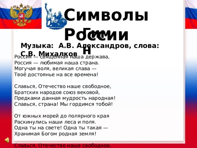 Символы России Гимн Музыка: А.В. Александров, слова: С.В. Михалков Россия — священная наша держава,  Россия — любимая наша страна.  Могучая воля, великая слава —  Твоё достоянье на все времена!   Славься, Отечество наше свободное,  Братских народов союз вековой,  Предками данная мудрость народная!  Славься, страна! Мы гордимся тобой!   От южных морей до полярного края  Раскинулись наши леса и поля.  Одна ты на свете! Одна ты такая —  Хранимая Богом родная земля!   Славься, Отечество наше свободное,  Братских народов союз вековой,  Предками данная мудрость народная!  Славься, страна! Мы гордимся тобой!   Широкий простор для мечты и для жизни  Грядущие нам открывают года.  Нам силу даёт наша верность Отчизне.  Так было, так есть и так будет всегда!   Славься, Отечество наше свободное,  Братских народов союз вековой,  Предками данная мудрость народная!  Славься, страна! Мы гордимся тобой!