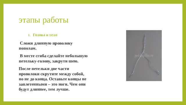 этапы работы Голова и тело Голова и тело Голова и тело Голова и тело  Сложи длинную проволоку пополам.  В месте сгиба сделайте небольшую петельку-голову, закрути шею. После петельки две части проволоки скрутите между собой, но не до конца. Оставьте концы не заплетенными – это ноги. Чем они будут длиннее, тем лучше. 