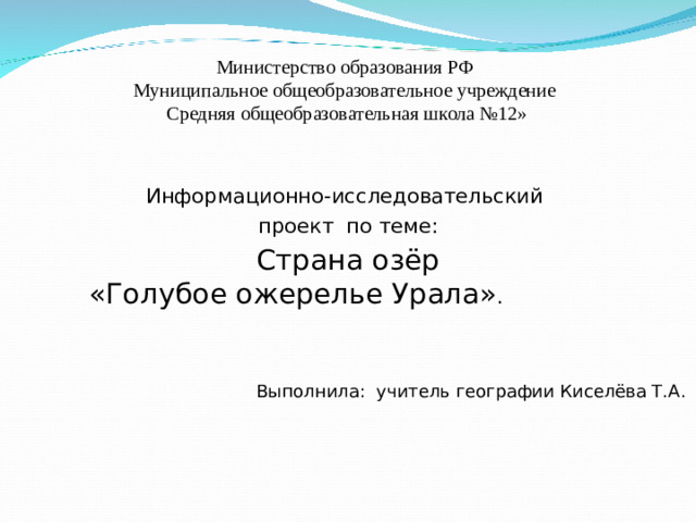 Министерство образования РФ  Муниципальное общеобразовательное учреждение  Средняя общеобразовательная школа №12» Информационно-исследовательский  проект по теме: Страна озёр  «Голубое ожерелье Урала» . Выполнила: учитель географии Киселёва Т.А.
