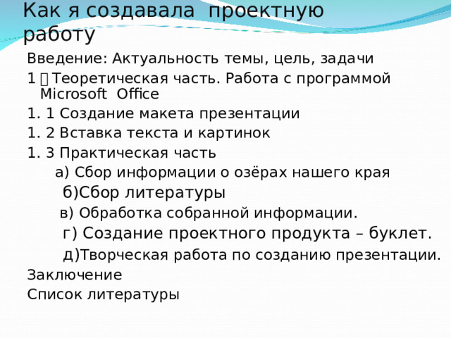 Как я создавала проектную работу Введение: Актуальность темы, цель, задачи 1 ． Теоретическая часть. Работа с программой Microsoft  Office 1. 1 Создание макета презентации 1. 2 Вставка текста и картинок 1. 3 Практическая часть    а) Сбор информации о озёрах нашего края  б)Сбор литературы  в) Обработка собранной информации.  г) Создание проектного продукта – буклет.  д) Творческая работа по созданию презентации. Заключение Список литературы