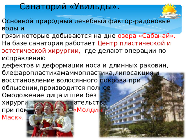Санаторий «Увильды». Основной природный лечебный фактор-радоновые воды и грязи которые добываются на дне озера «Сабанай». На базе санатория работает Центр пластической и эстетической хирургии, где делают операции по исправлению дефектов и деформации носа и длинных раковин, блефаропластикамаммопластика,липосакция и восстановление волосянного покрова при облысении,производится полное Омоложение лица и шеи без хирургического вмешательства при помощи техники «Молдинг- Маск».