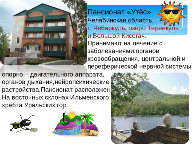 Пансионат «Утёс» Челябинская область, г. Чебаркуль, озеро Теренкуль и Большой Кисегач. Принимают на лечение с заболеваниями:органов кровообращения, центральной и переферической нервной системы, опорно – двигательного аппарата, органов дыхания,нейропсихические растройства.Пансионат расположен На восточных склонах Ильменского хребта Уральских гор.