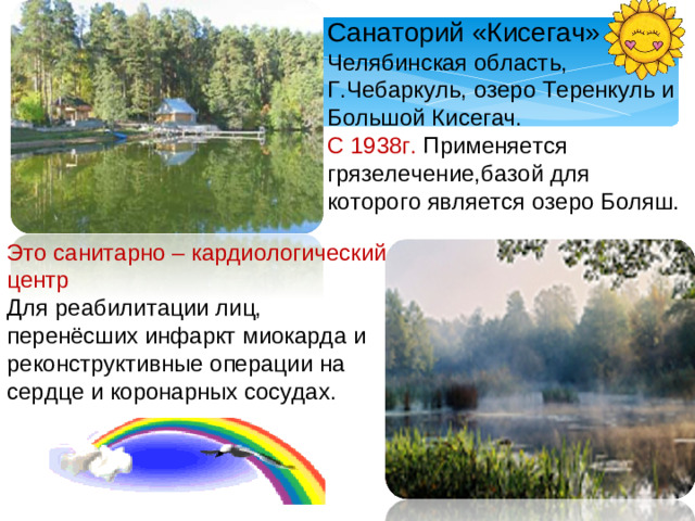 Санаторий «Кисегач» Челябинская область, Г.Чебаркуль, озеро Теренкуль и Большой Кисегач. С 1938г. Применяется грязелечение,базой для которого является озеро Боляш. Это санитарно – кардиологический центр Для реабилитации лиц, перенёсших инфаркт миокарда и реконструктивные операции на сердце и коронарных сосудах.