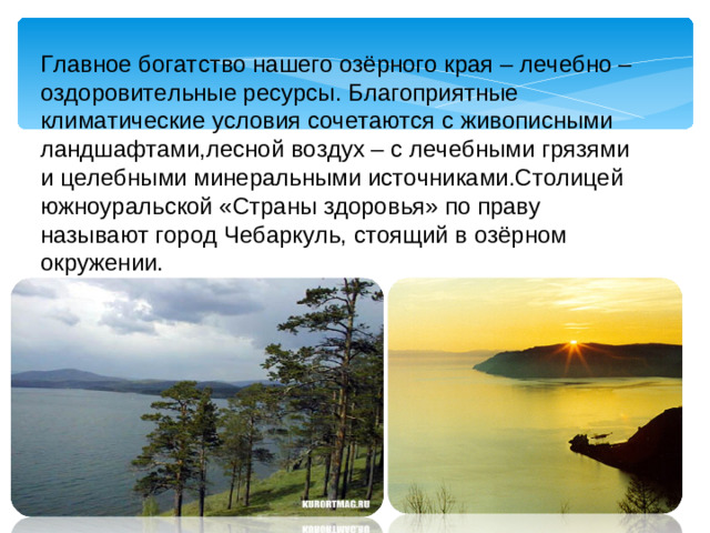 Главное богатство нашего озёрного края – лечебно – оздоровительные ресурсы. Благоприятные климатические условия сочетаются с живописными ландшафтами,лесной воздух – с лечебными грязями и целебными минеральными источниками.Столицей южноуральской «Страны здоровья» по праву называют город Чебаркуль, стоящий в озёрном окружении.